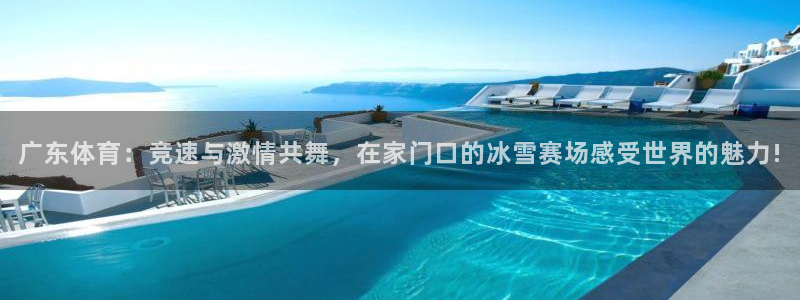 广东体育：竞速与激情共舞，在家门口的冰雪赛场感受世界的魅力!